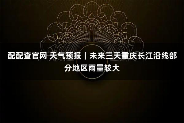 配配查官网 天气预报｜未来三天重庆长江沿线部分地区雨量较大