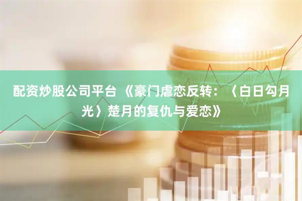 配资炒股公司平台 《豪门虐恋反转：〈白日勾月光〉楚月的复仇与爱恋》