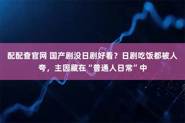 配配查官网 国产剧没日剧好看？日剧吃饭都被人夸，主因藏在“普通人日常”中