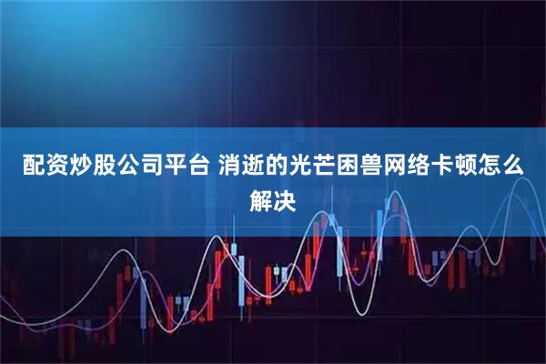 配资炒股公司平台 消逝的光芒困兽网络卡顿怎么解决