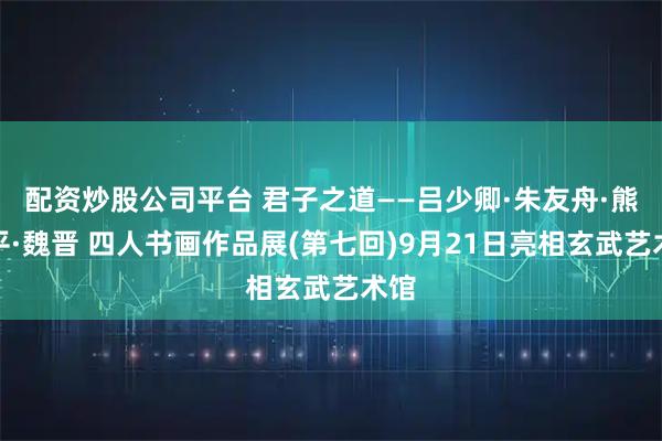 配资炒股公司平台 君子之道——吕少卿·朱友舟·熊岱平·魏晋 四人书画作品展(第七回)9月21日亮相玄武艺术馆