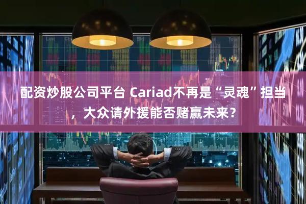 配资炒股公司平台 Cariad不再是“灵魂”担当，大众请外援能否赌赢未来？