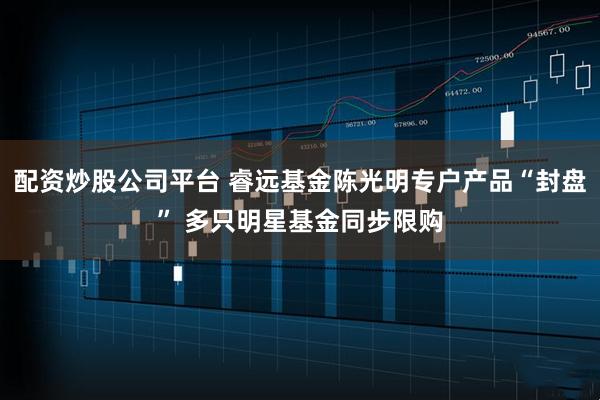 配资炒股公司平台 睿远基金陈光明专户产品“封盘” 多只明星基金同步限购