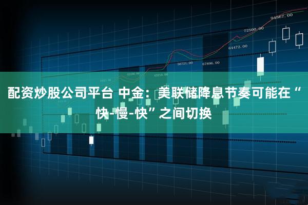 配资炒股公司平台 中金：美联储降息节奏可能在“快-慢-快”之间切换