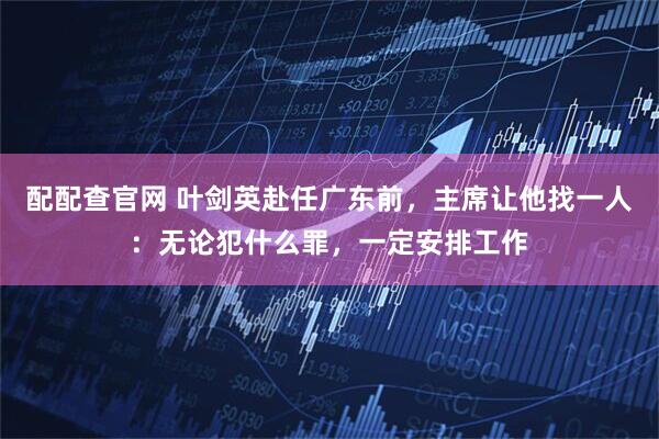 配配查官网 叶剑英赴任广东前，主席让他找一人：无论犯什么罪，一定安排工作