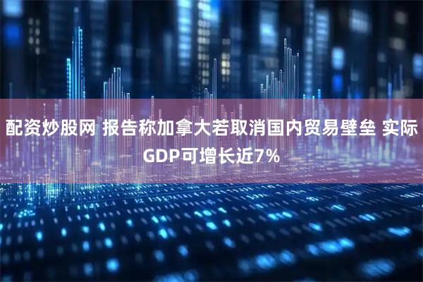 配资炒股网 报告称加拿大若取消国内贸易壁垒 实际GDP可增长近7%
