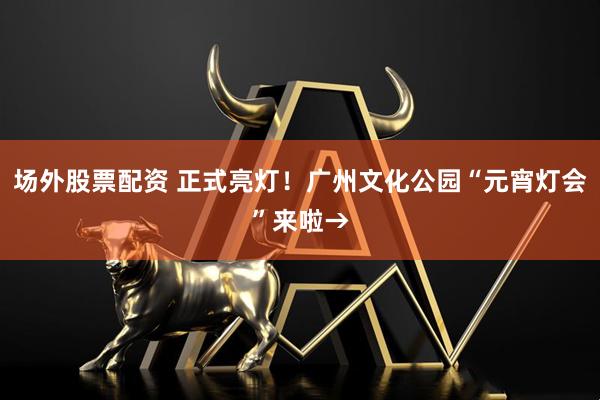 场外股票配资 正式亮灯！广州文化公园“元宵灯会”来啦→