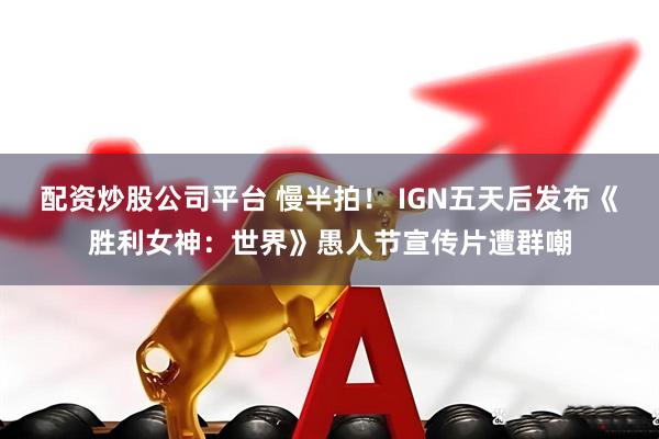 配资炒股公司平台 慢半拍！ IGN五天后发布《胜利女神：世界》愚人节宣传片遭群嘲