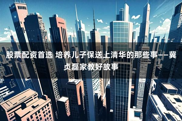 股票配资首选 培养儿子保送上清华的那些事——冀贞磊家教好故事