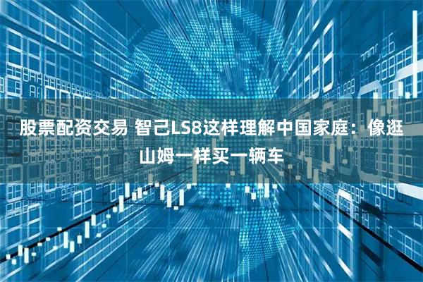 股票配资交易 智己LS8这样理解中国家庭：像逛山姆一样买一辆车