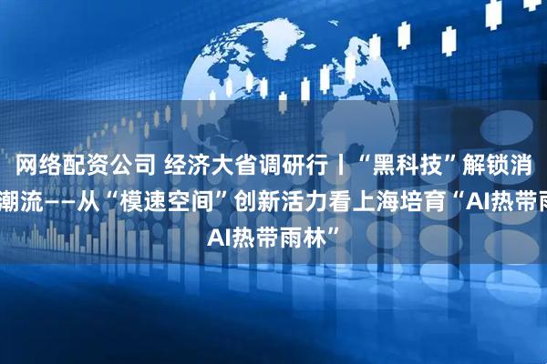 网络配资公司 经济大省调研行丨“黑科技”解锁消费新潮流——从“模速空间”创新活力看上海培育“AI热带雨林”
