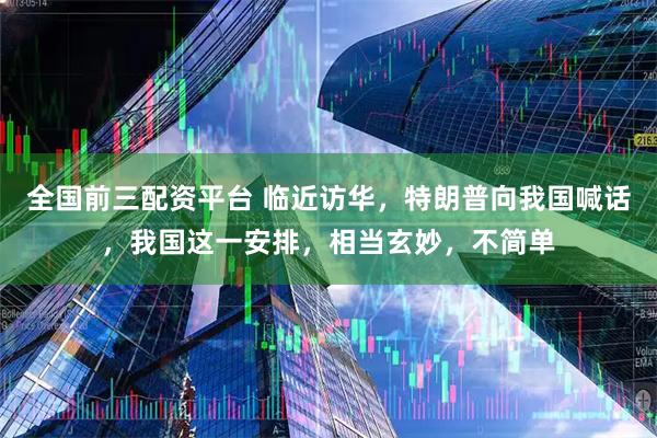 全国前三配资平台 临近访华，特朗普向我国喊话，我国这一安排，相当玄妙，不简单